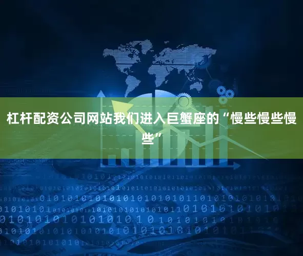 杠杆配资公司网站我们进入巨蟹座的“慢些慢些慢些”