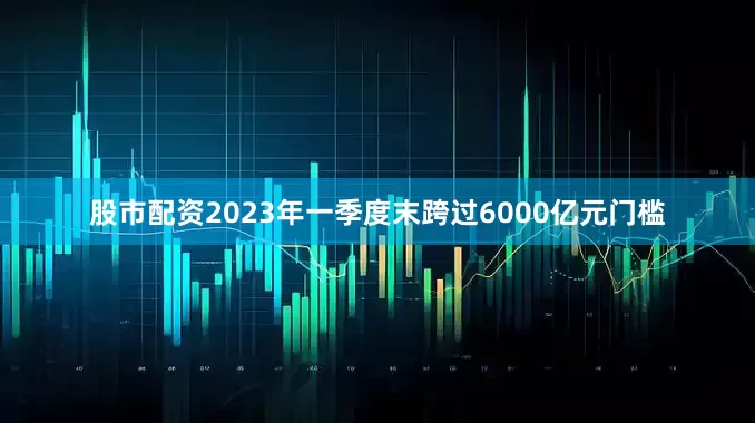 股市配资2023年一季度末跨过6000亿元门槛